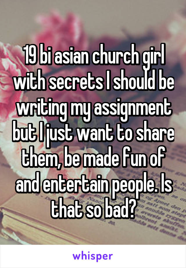 19 bi asian church girl with secrets I should be writing my assignment but I just want to share them, be made fun of and entertain people. Is that so bad?