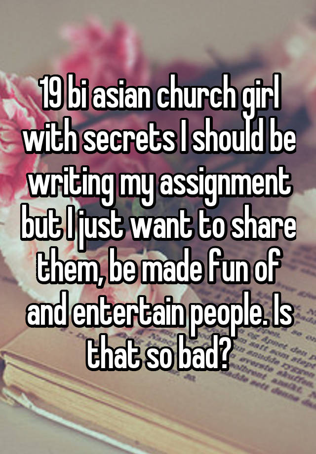 19 bi asian church girl with secrets I should be writing my assignment but I just want to share them, be made fun of and entertain people. Is that so bad?