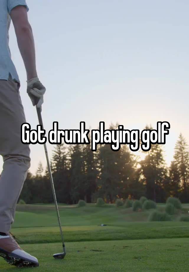 Got drunk playing golf