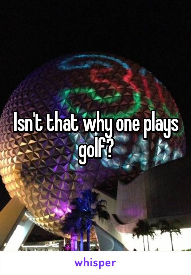 Isn't that why one plays golf?