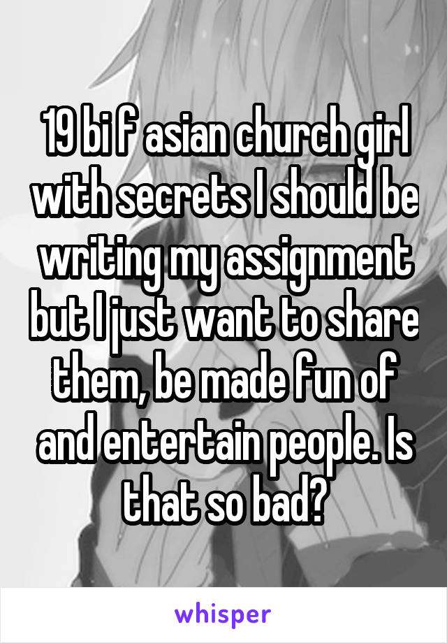 19 bi f asian church girl with secrets I should be writing my assignment but I just want to share them, be made fun of and entertain people. Is that so bad?