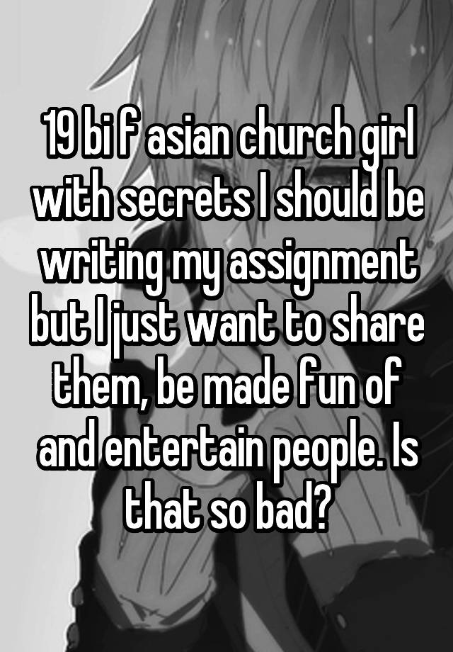 19 bi f asian church girl with secrets I should be writing my assignment but I just want to share them, be made fun of and entertain people. Is that so bad?