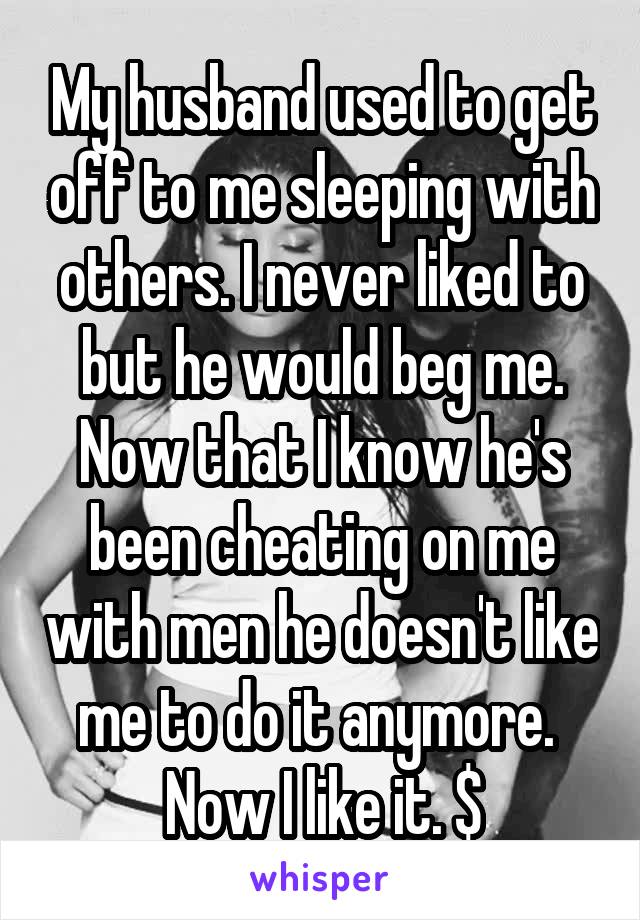 My husband used to get off to me sleeping with others. I never liked to but he would beg me. Now that I know he's been cheating on me with men he doesn't like me to do it anymore. 
Now I like it. $