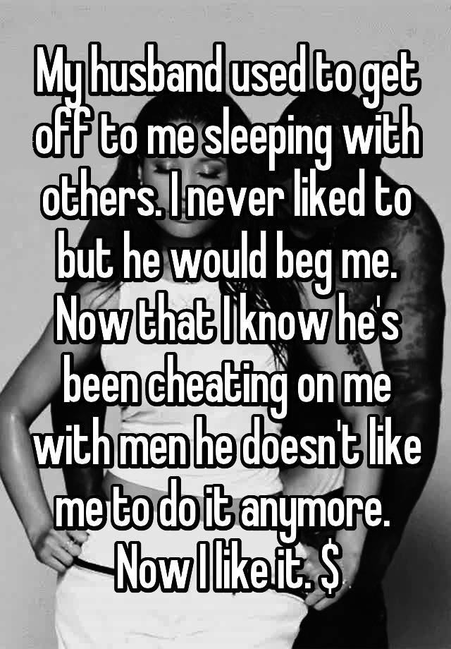 My husband used to get off to me sleeping with others. I never liked to but he would beg me. Now that I know he's been cheating on me with men he doesn't like me to do it anymore. 
Now I like it. $