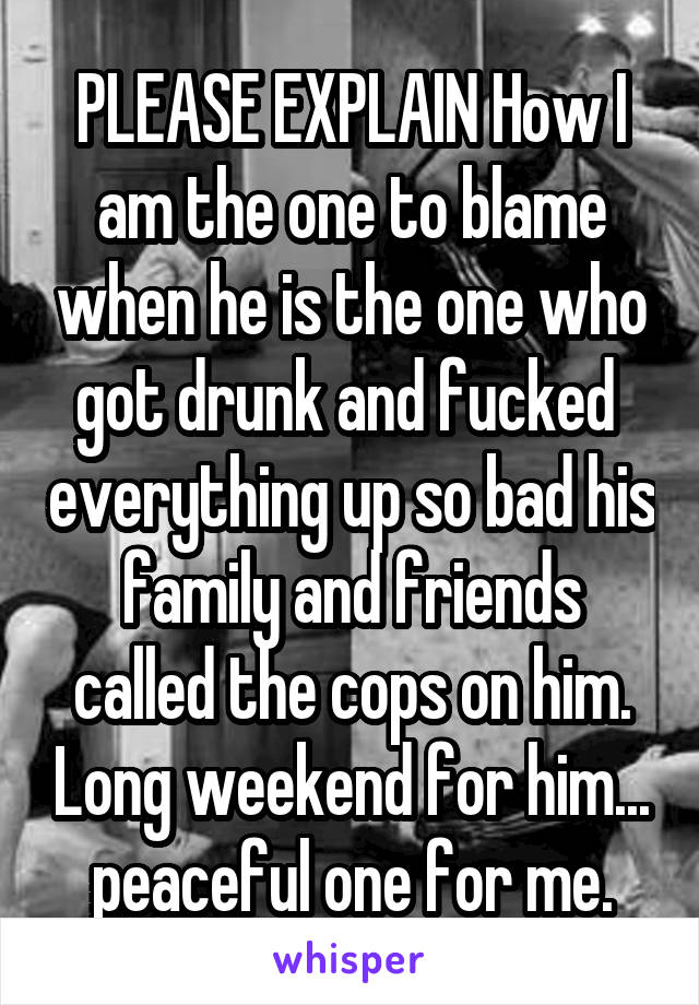 PLEASE EXPLAIN How I am the one to blame when he is the one who got drunk and fucked  everything up so bad his family and friends called the cops on him. Long weekend for him... peaceful one for me.