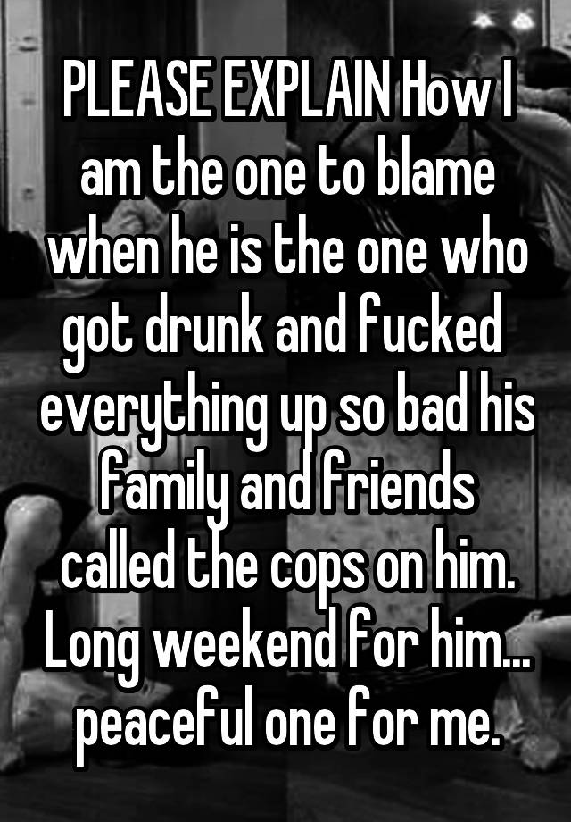 PLEASE EXPLAIN How I am the one to blame when he is the one who got drunk and fucked  everything up so bad his family and friends called the cops on him. Long weekend for him... peaceful one for me.