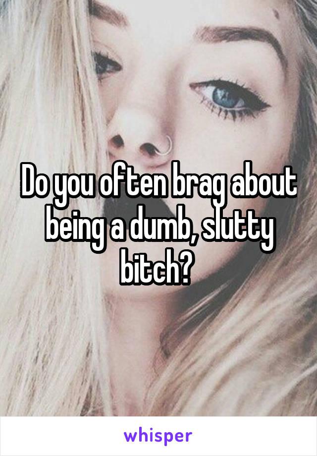 Do you often brag about being a dumb, slutty bitch? 