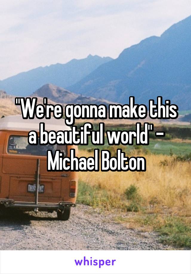 "We're gonna make this a beautiful world" - Michael Bolton