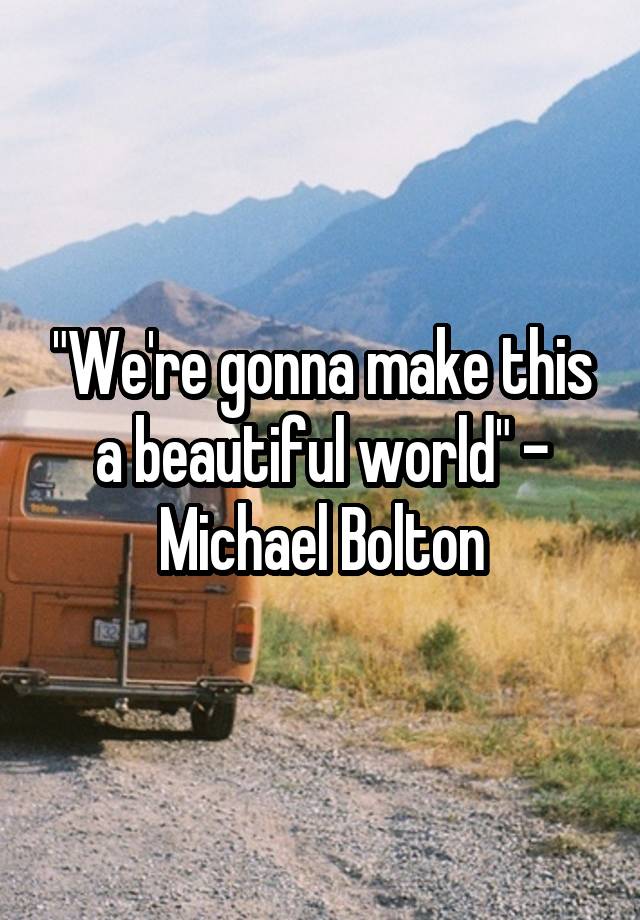 "We're gonna make this a beautiful world" - Michael Bolton