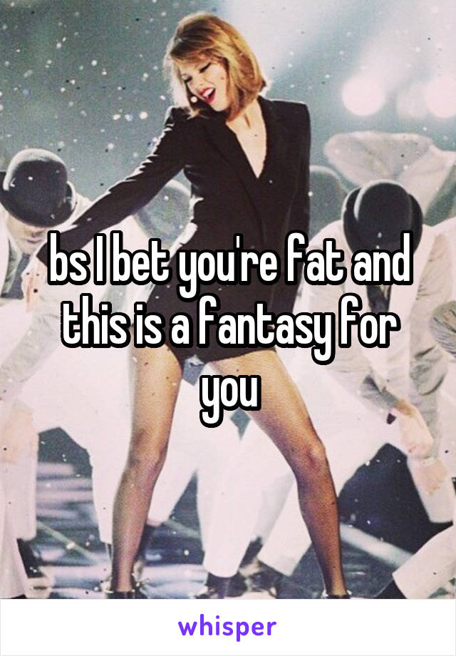 bs I bet you're fat and this is a fantasy for you