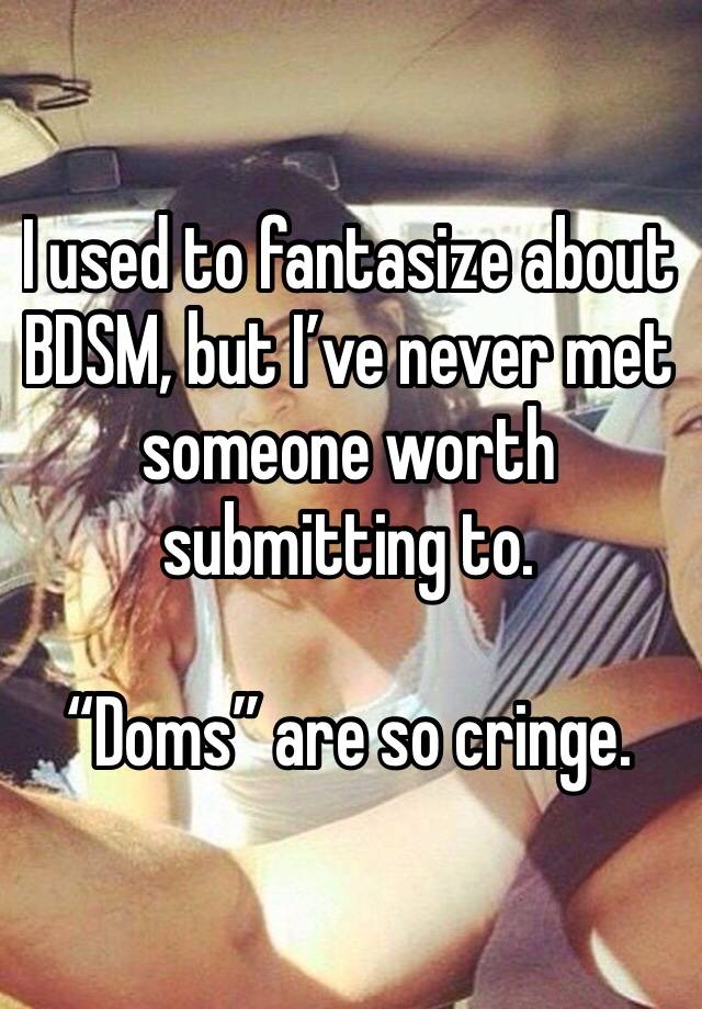 I used to fantasize about BDSM, but I’ve never met someone worth submitting to.

“Doms” are so cringe.