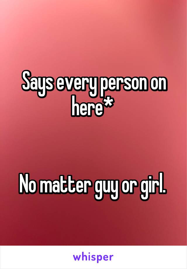 Says every person on here* 


No matter guy or girl. 