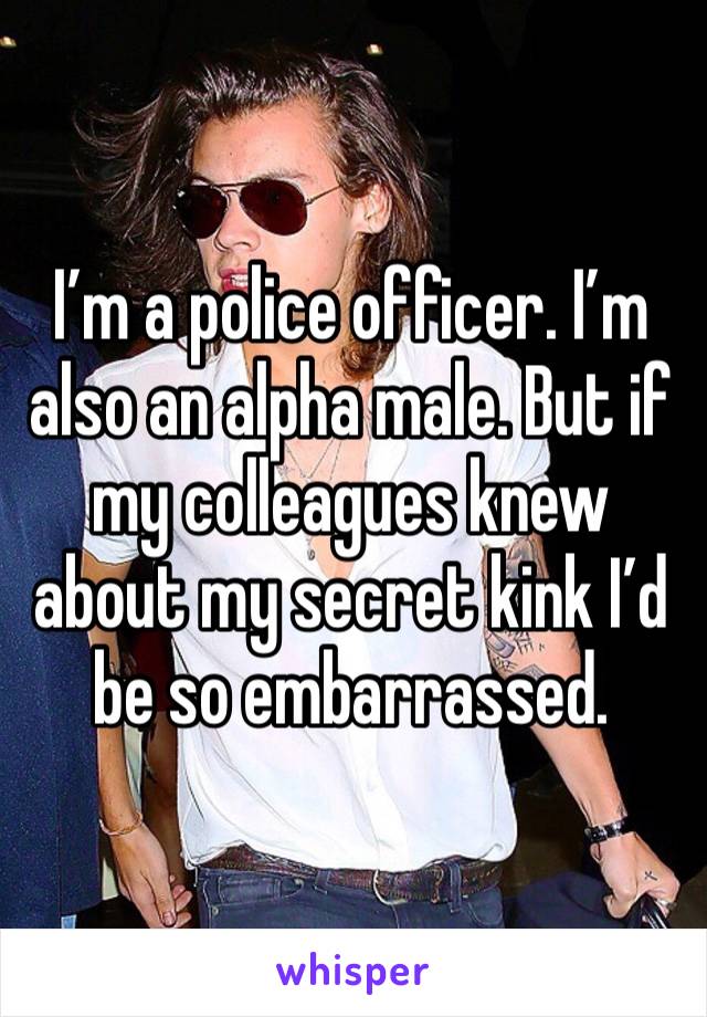 I’m a police officer. I’m also an alpha male. But if my colleagues knew about my secret kink I’d be so embarrassed. 