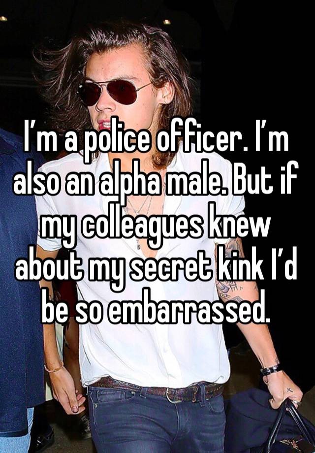 I’m a police officer. I’m also an alpha male. But if my colleagues knew about my secret kink I’d be so embarrassed. 