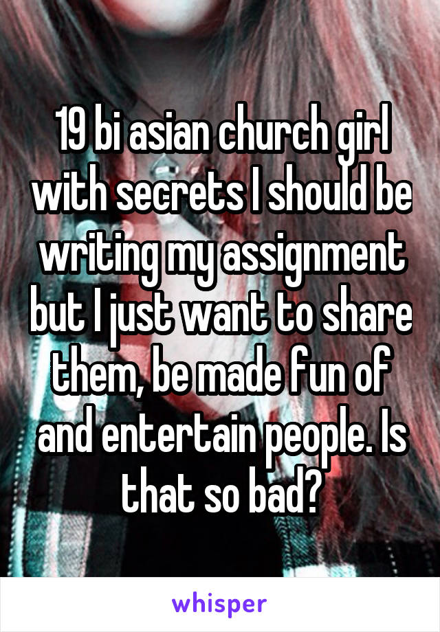 19 bi asian church girl with secrets I should be writing my assignment but I just want to share them, be made fun of and entertain people. Is that so bad?