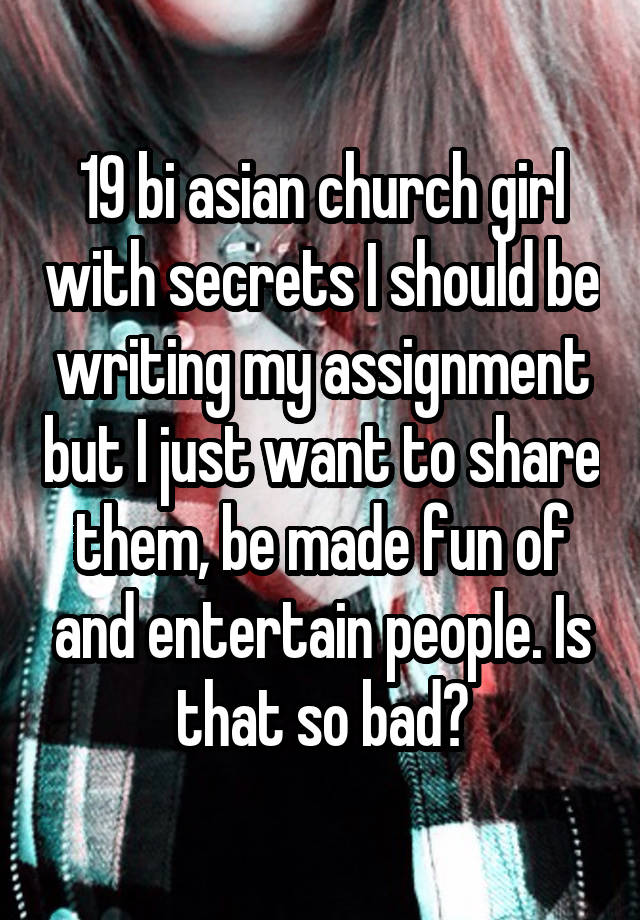 19 bi asian church girl with secrets I should be writing my assignment but I just want to share them, be made fun of and entertain people. Is that so bad?