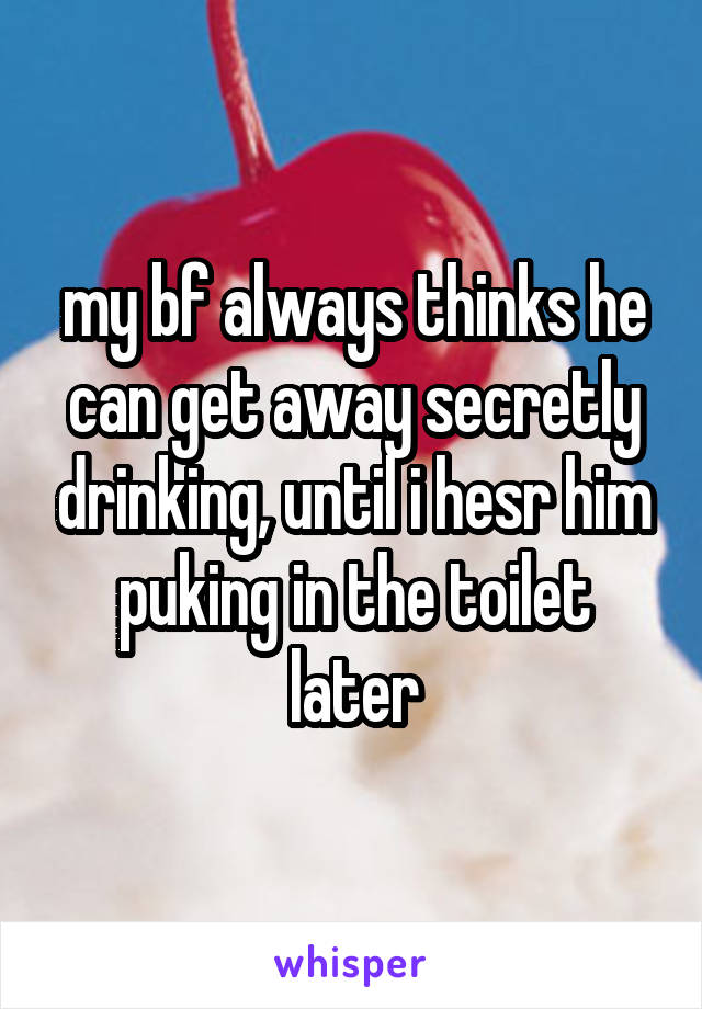 my bf always thinks he can get away secretly drinking, until i hesr him puking in the toilet later