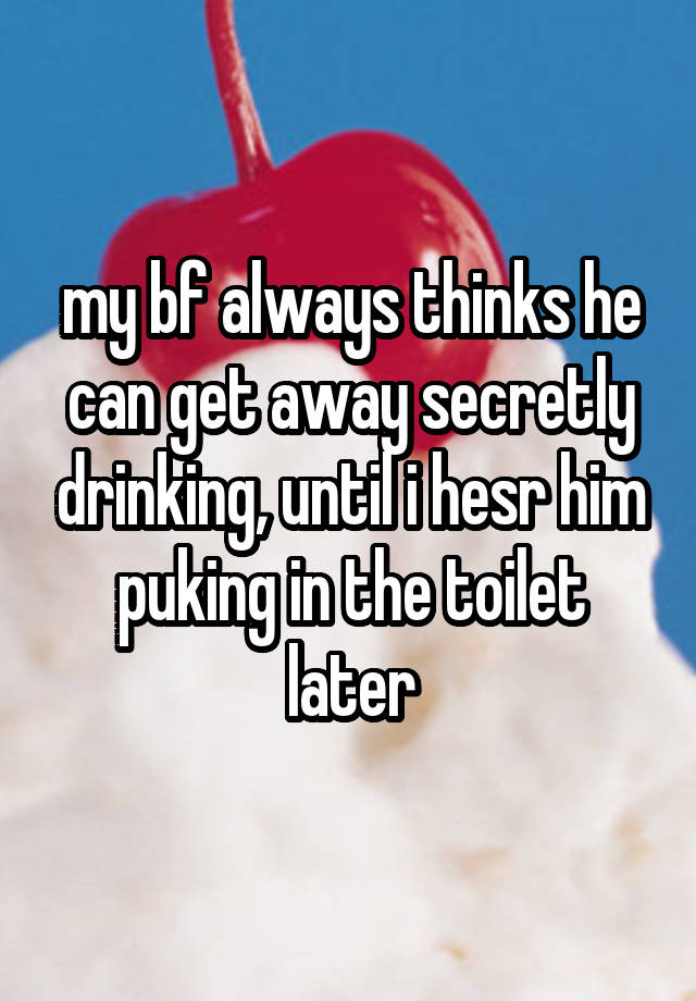 my bf always thinks he can get away secretly drinking, until i hesr him puking in the toilet later