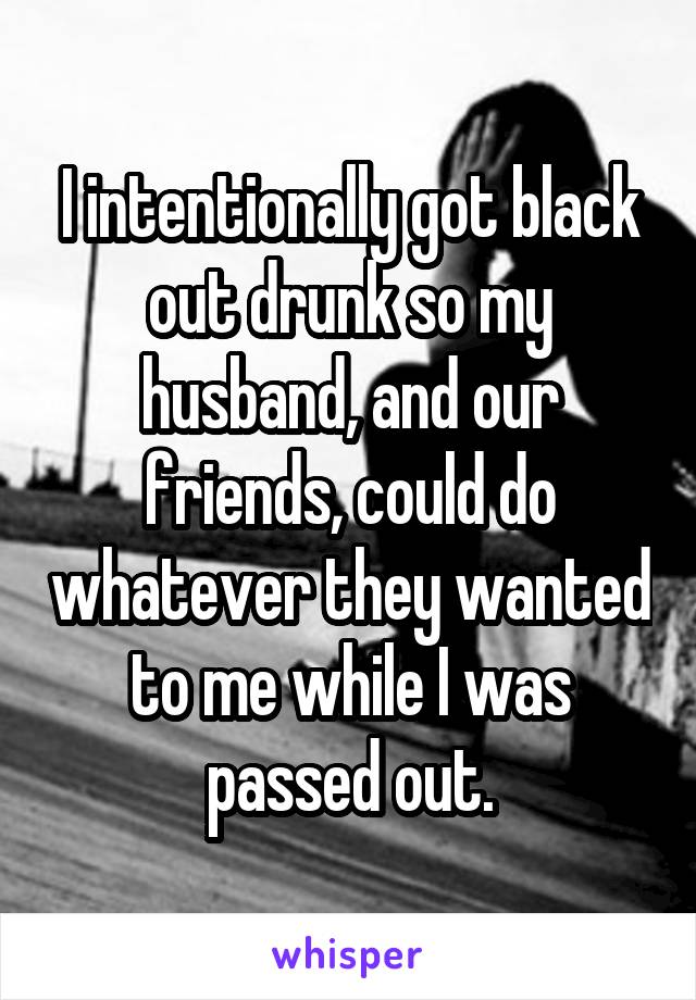 I intentionally got black out drunk so my husband, and our friends, could do whatever they wanted to me while I was passed out.