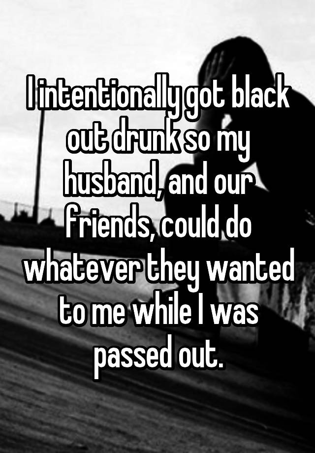 I intentionally got black out drunk so my husband, and our friends, could do whatever they wanted to me while I was passed out.