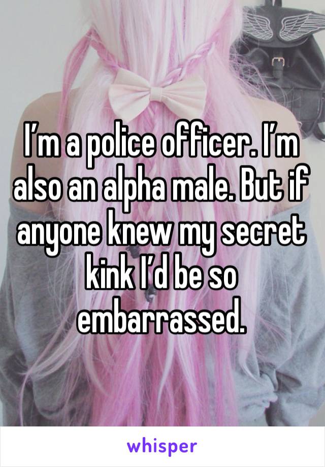 I’m a police officer. I’m also an alpha male. But if anyone knew my secret kink I’d be so embarrassed. 