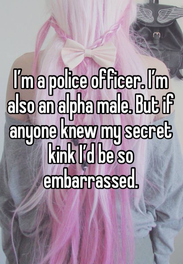 I’m a police officer. I’m also an alpha male. But if anyone knew my secret kink I’d be so embarrassed. 