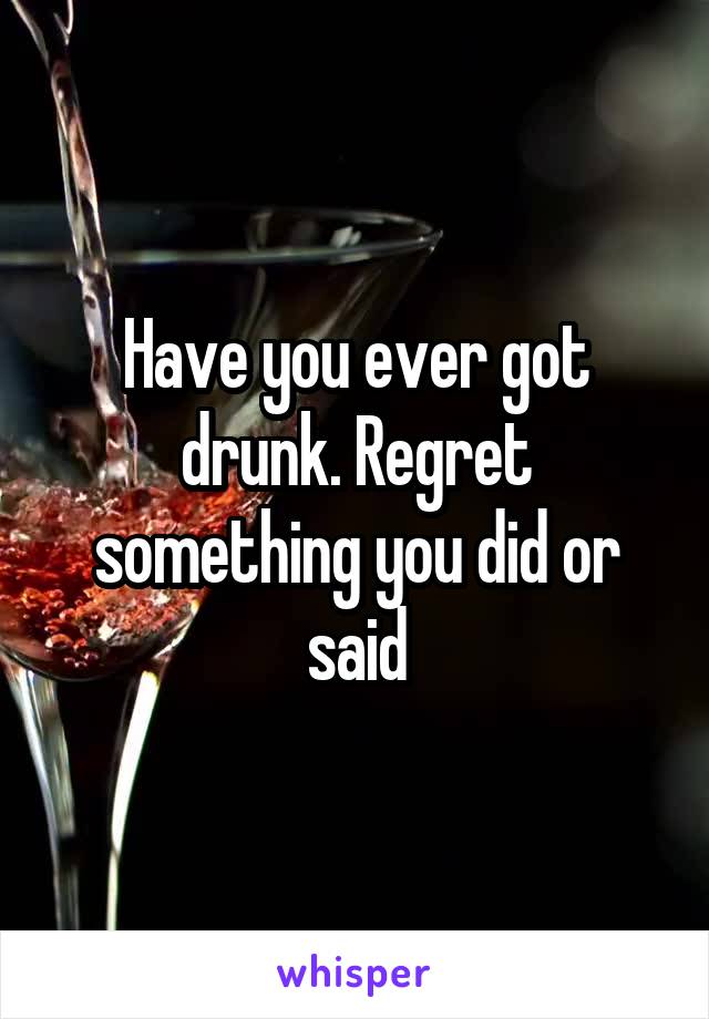 Have you ever got drunk. Regret something you did or said