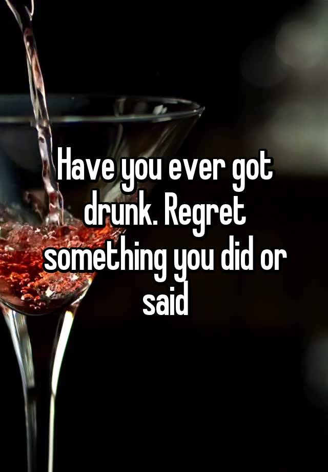 Have you ever got drunk. Regret something you did or said