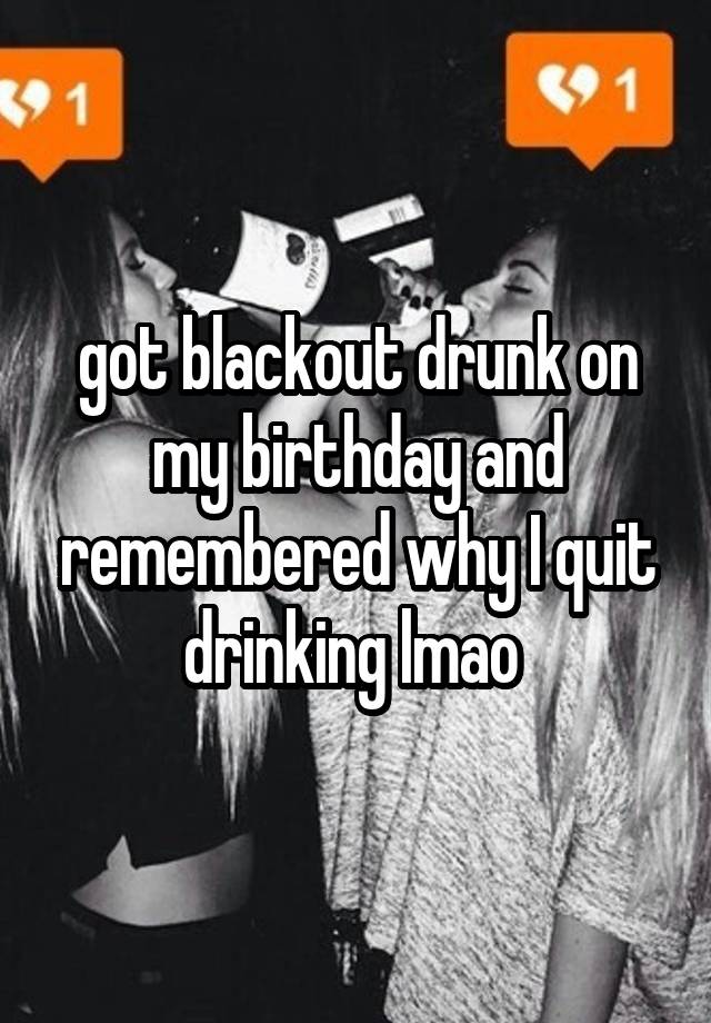 got blackout drunk on my birthday and remembered why I quit drinking lmao 