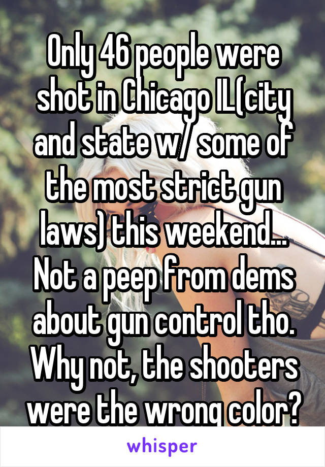 Only 46 people were shot in Chicago IL(city and state w/ some of the most strict gun laws) this weekend... Not a peep from dems about gun control tho. Why not, the shooters were the wrong color?