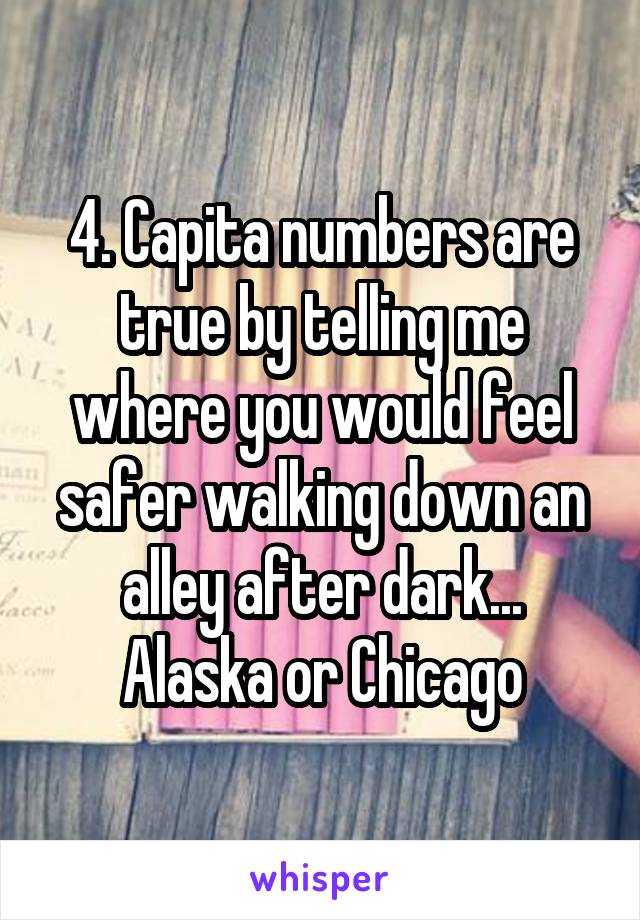 4. Capita numbers are true by telling me where you would feel safer walking down an alley after dark... Alaska or Chicago