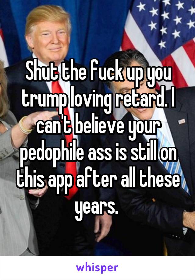 Shut the fuck up you trump loving retard. I can't believe your pedophile ass is still on this app after all these years. 