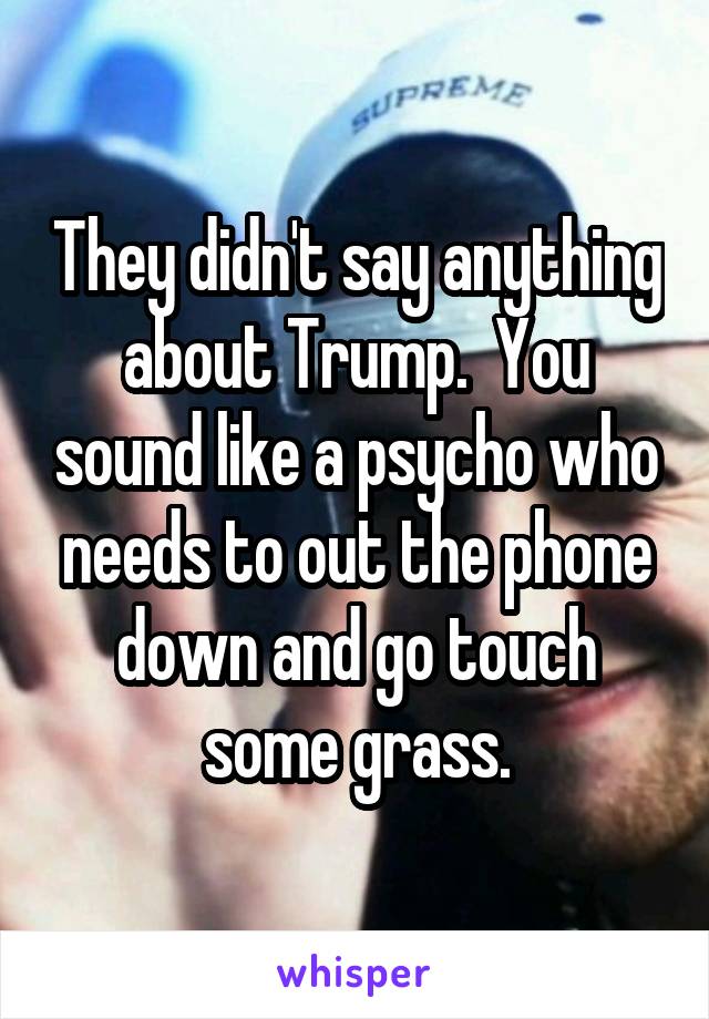 They didn't say anything about Trump.  You sound like a psycho who needs to out the phone down and go touch some grass.