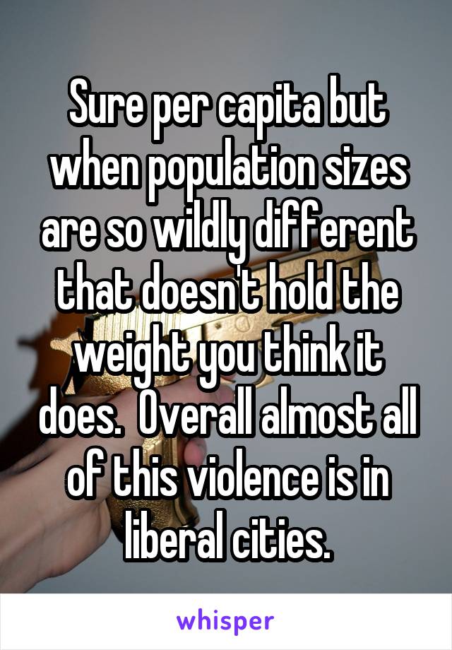 Sure per capita but when population sizes are so wildly different that doesn't hold the weight you think it does.  Overall almost all of this violence is in liberal cities.