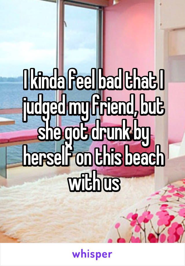 I kinda feel bad that I judged my friend, but she got drunk by herself on this beach with us