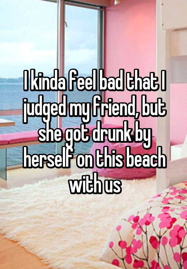 I kinda feel bad that I judged my friend, but she got drunk by herself on this beach with us