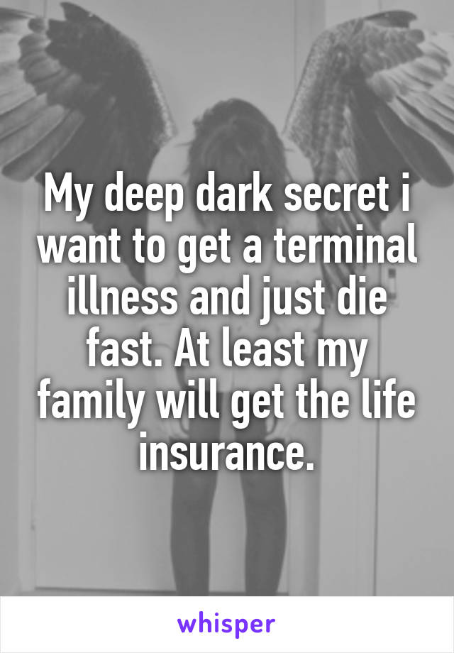 My deep dark secret i want to get a terminal illness and just die fast. At least my family will get the life insurance.