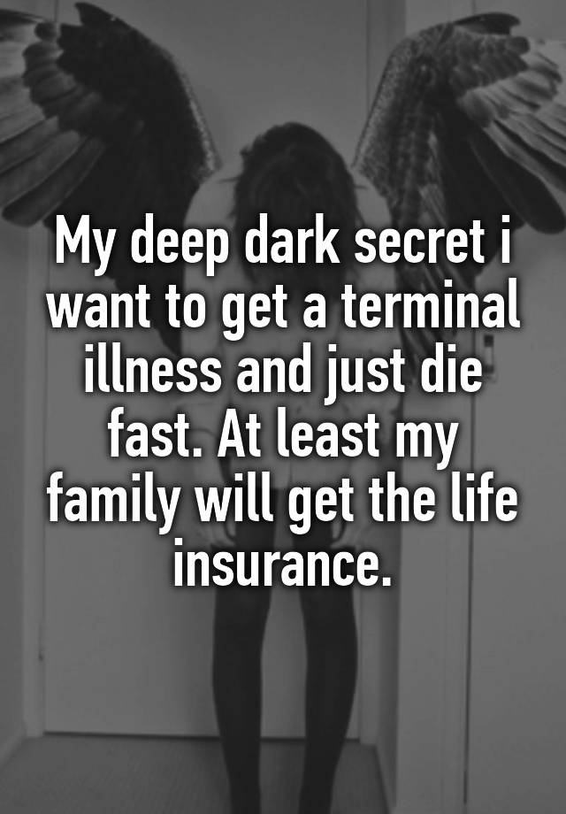 My deep dark secret i want to get a terminal illness and just die fast. At least my family will get the life insurance.