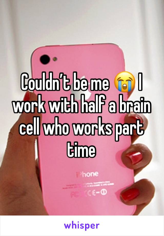 Couldn’t be me 😭 I work with half a brain cell who works part time 