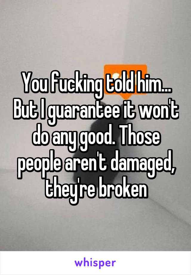 You fucking told him... But I guarantee it won't do any good. Those people aren't damaged, they're broken