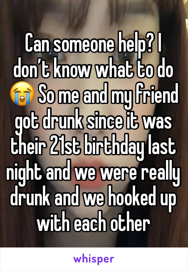 Can someone help? I don’t know what to do 😭 So me and my friend got drunk since it was their 21st birthday last night and we were really drunk and we hooked up with each other