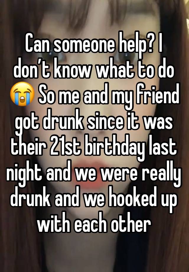 Can someone help? I don’t know what to do 😭 So me and my friend got drunk since it was their 21st birthday last night and we were really drunk and we hooked up with each other