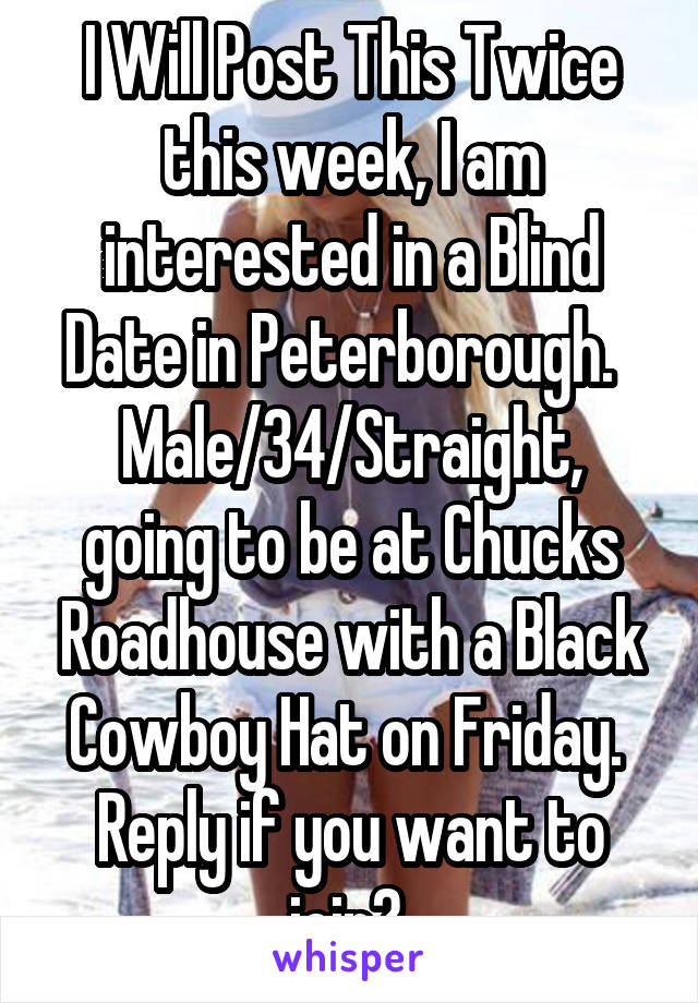 I Will Post This Twice this week, I am interested in a Blind Date in Peterborough.  
Male/34/Straight, going to be at Chucks Roadhouse with a Black Cowboy Hat on Friday.  Reply if you want to join? 