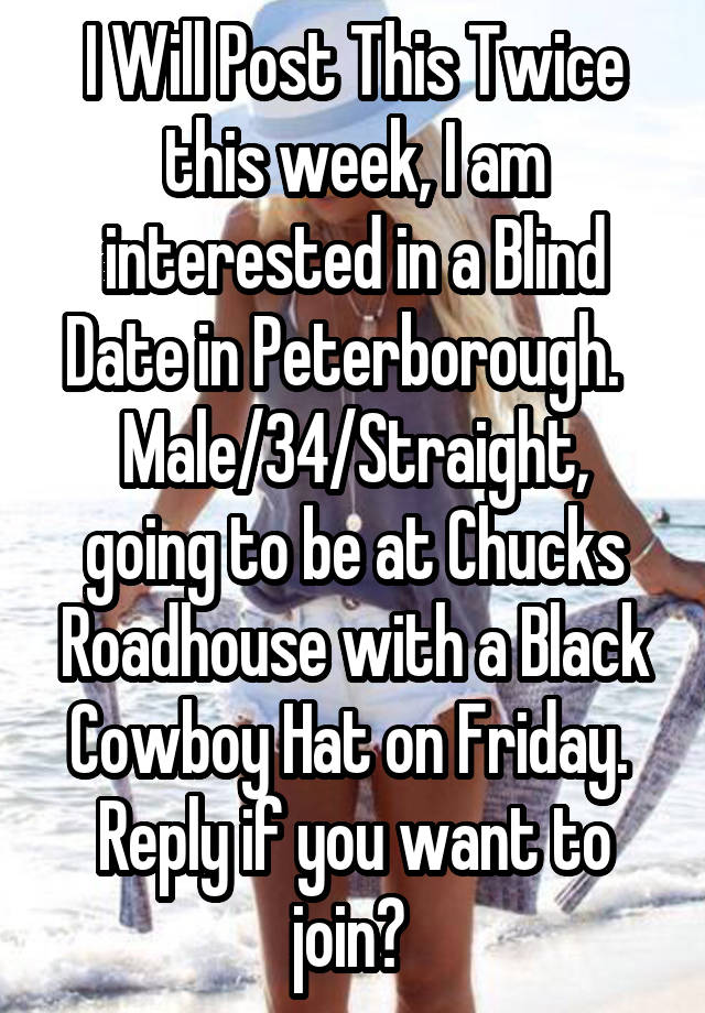 I Will Post This Twice this week, I am interested in a Blind Date in Peterborough.  
Male/34/Straight, going to be at Chucks Roadhouse with a Black Cowboy Hat on Friday.  Reply if you want to join? 