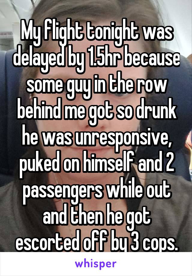 My flight tonight was delayed by 1.5hr because some guy in the row behind me got so drunk he was unresponsive, puked on himself and 2 passengers while out and then he got escorted off by 3 cops.