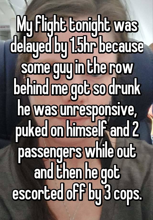 My flight tonight was delayed by 1.5hr because some guy in the row behind me got so drunk he was unresponsive, puked on himself and 2 passengers while out and then he got escorted off by 3 cops.