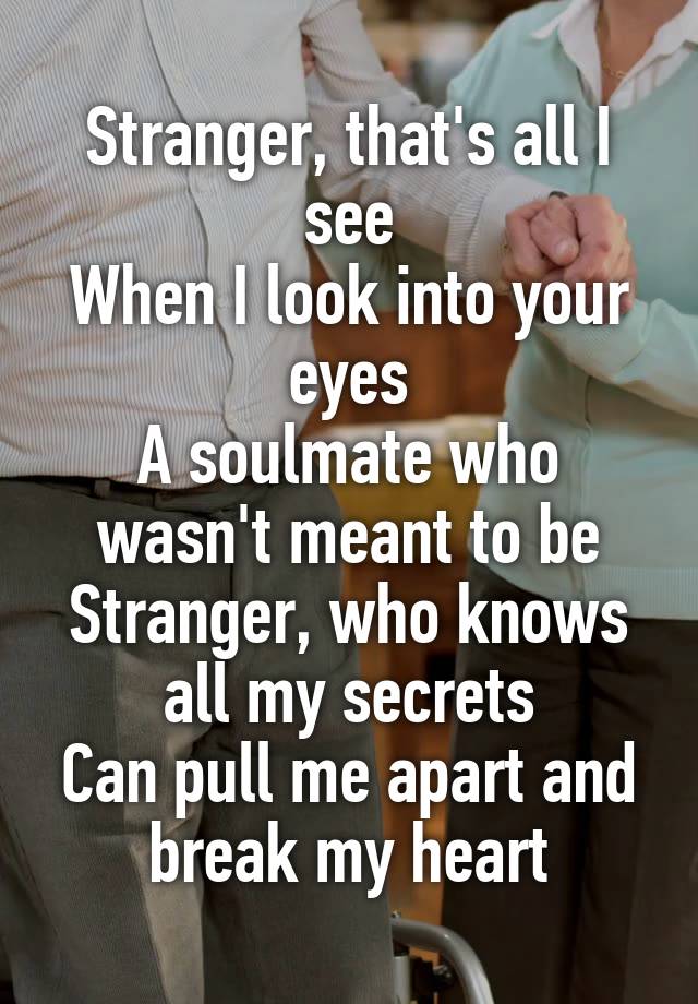 Stranger, that's all I see
When I look into your eyes
A soulmate who wasn't meant to be
Stranger, who knows all my secrets
Can pull me apart and break my heart