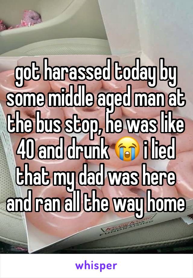 got harassed today by some middle aged man at the bus stop, he was like 40 and drunk 😭 i lied that my dad was here and ran all the way home