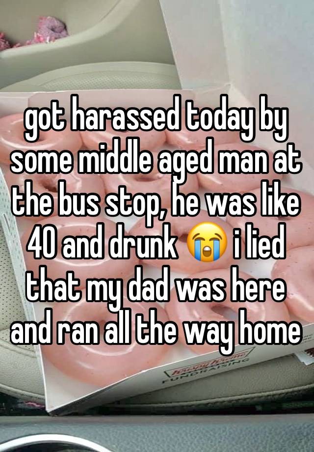 got harassed today by some middle aged man at the bus stop, he was like 40 and drunk 😭 i lied that my dad was here and ran all the way home