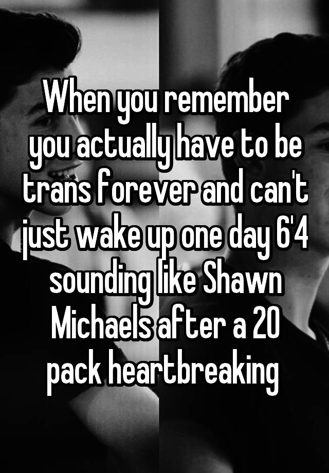 When you remember you actually have to be trans forever and can't just wake up one day 6'4 sounding like Shawn Michaels after a 20 pack heartbreaking 